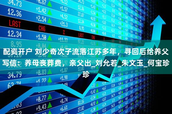 配资开户 刘少奇次子流落江苏多年，寻回后给养父写信：养母丧葬费，亲父出_刘允若_朱文玉_何宝珍
