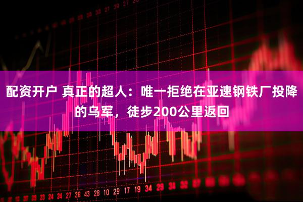 配资开户 真正的超人：唯一拒绝在亚速钢铁厂投降的乌军，徒步200公里返回