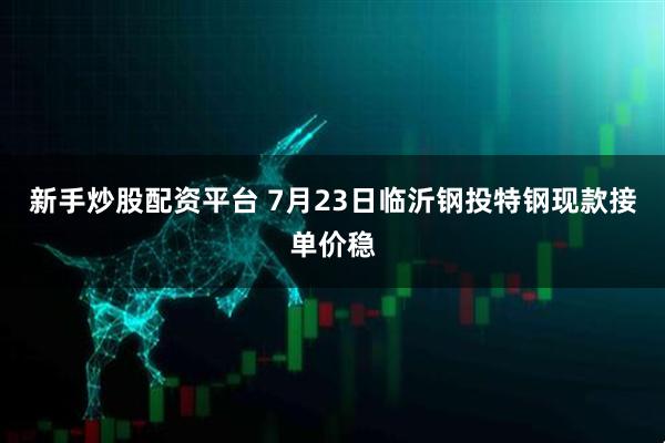 新手炒股配资平台 7月23日临沂钢投特钢现款接单价稳