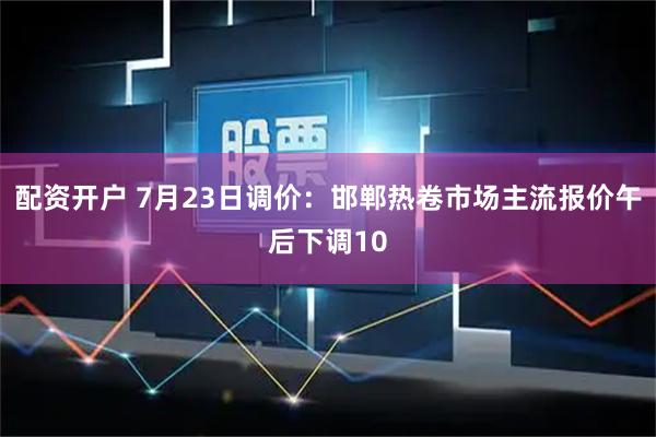 配资开户 7月23日调价：邯郸热卷市场主流报价午后下调10