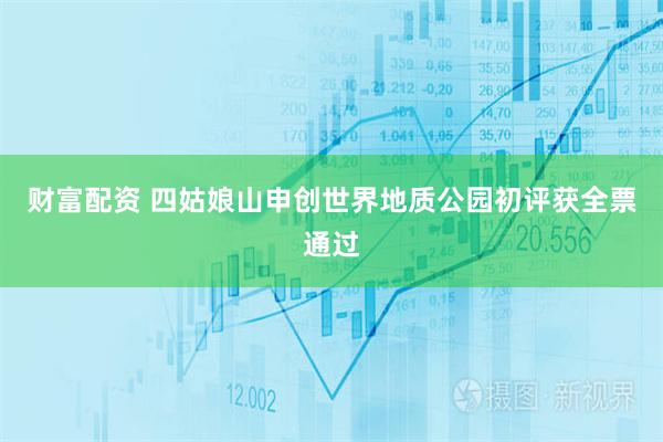 财富配资 四姑娘山申创世界地质公园初评获全票通过