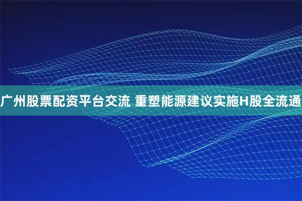 广州股票配资平台交流 重塑能源建议实施H股全流通