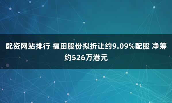 配资网站排行 福田股份拟折让约9.09%配股 净筹约526万港元