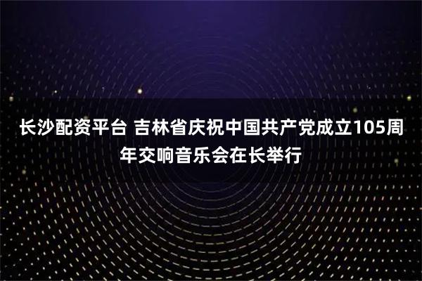 长沙配资平台 吉林省庆祝中国共产党成立105周年交响音乐会在长举行
