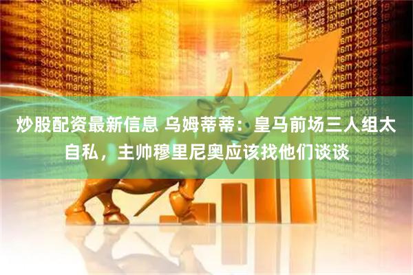 炒股配资最新信息 乌姆蒂蒂：皇马前场三人组太自私，主帅穆里尼奥应该找他们谈谈